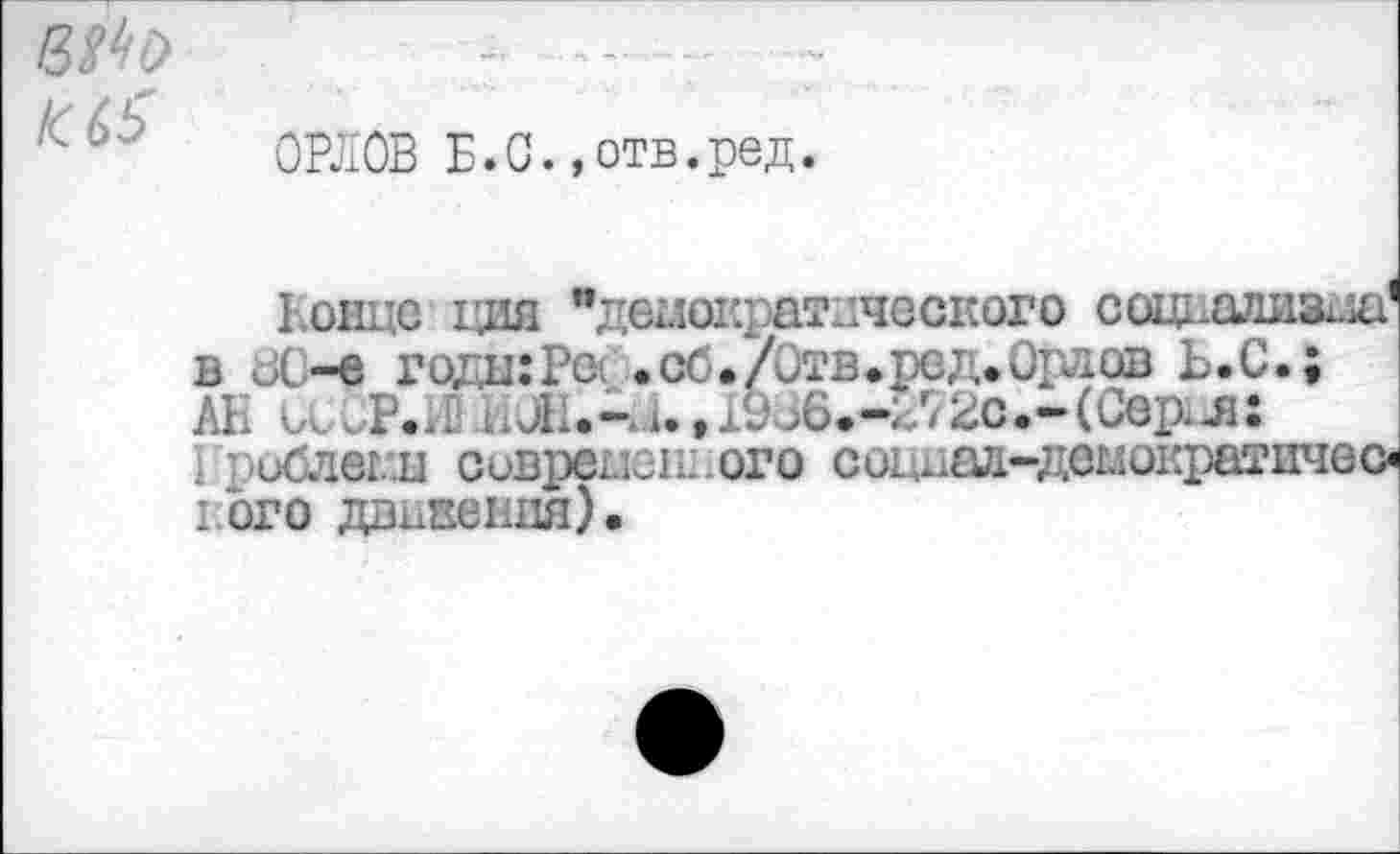 ﻿etto
IC 6$
ОРЛОВ Б.С.,отв.ред.
Бонде дня "демократического социализма' в иС-е годшРс . сб./Отв. ре д. Орлов Ь.С.;
АН kvP.n	72о.-(Сердя:
1 : <ибледы сиврепеш.ого соихад-демократичес« ibro движения).